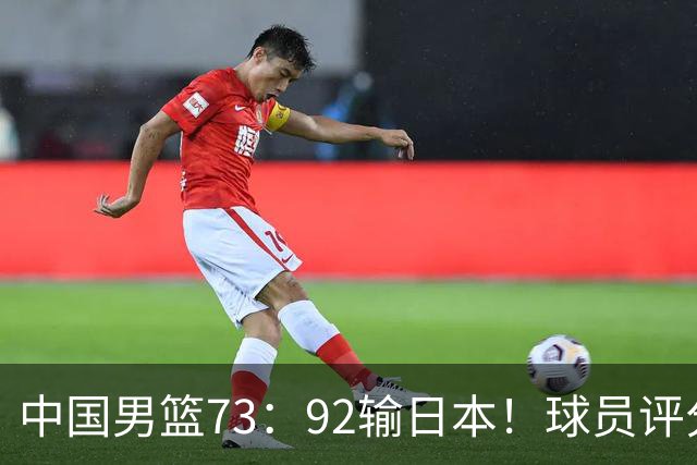 中国男篮73：92输日本！球员评分出炉：3人及格，5人不及格，1人太拉胯